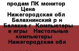 продам ПК монитор › Цена ­ 8 500 - Нижегородская обл., Балахнинский р-н, Балахна г. Компьютеры и игры » Настольные компьютеры   . Нижегородская обл.